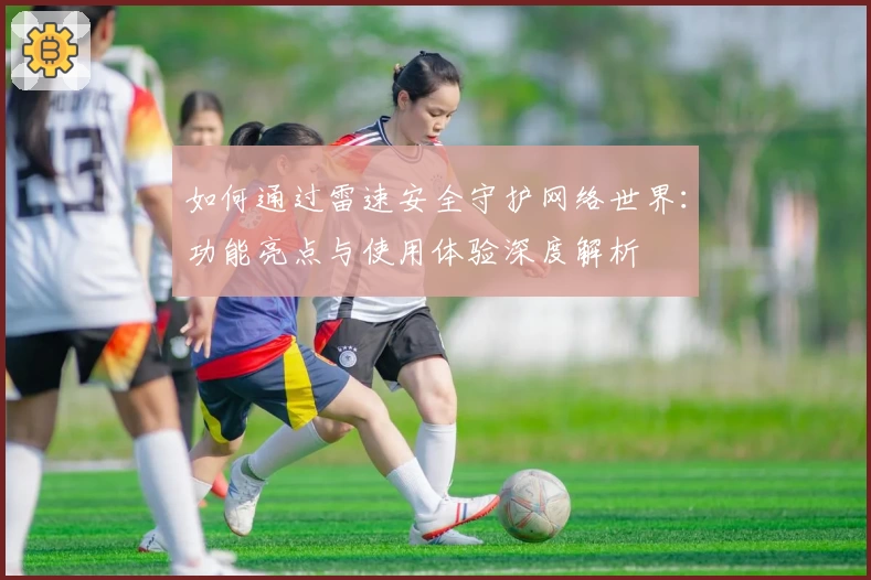 如何通过雷速安全守护网络世界：功能亮点与使用体验深度解析