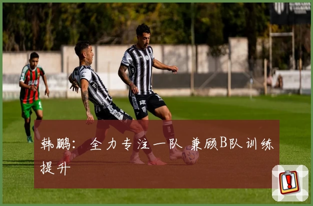韩鹏：全力专注一队 兼顾B队训练提升