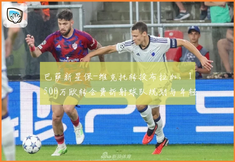 巴萨新星保-维克托转投布拉加,1500万欧转会费折射球队规划与年轻潜力流向