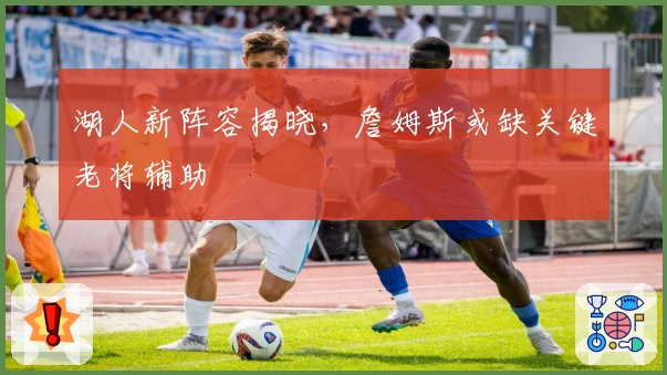湖人新阵容揭晓,詹姆斯或缺关键老将辅助