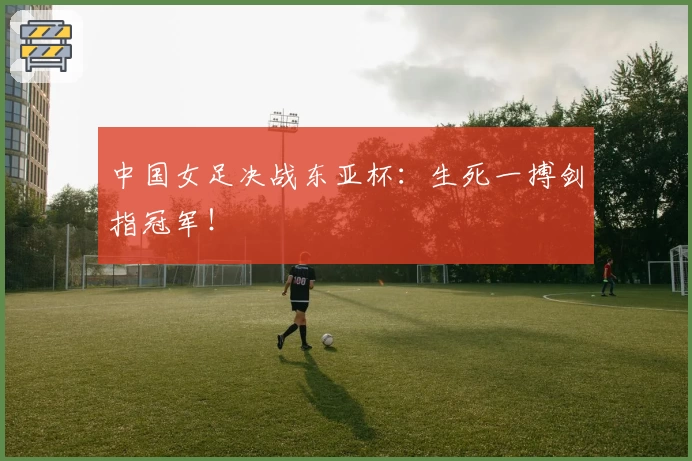 中国女足决战东亚杯：生死一搏剑指冠军！