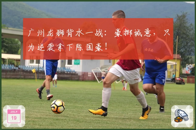 广州龙狮背水一战:豪掷诚意,只为逆袭拿下陈国豪!