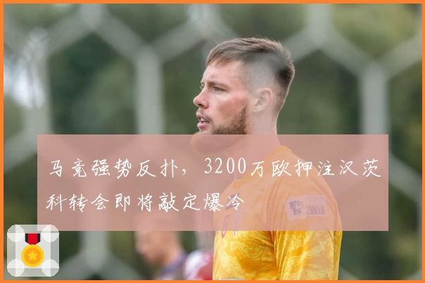 马竞强势反扑，3200万欧押注汉茨科转会即将敲定爆冷